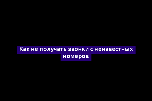 Как не получать звонки с неизвестных номеров