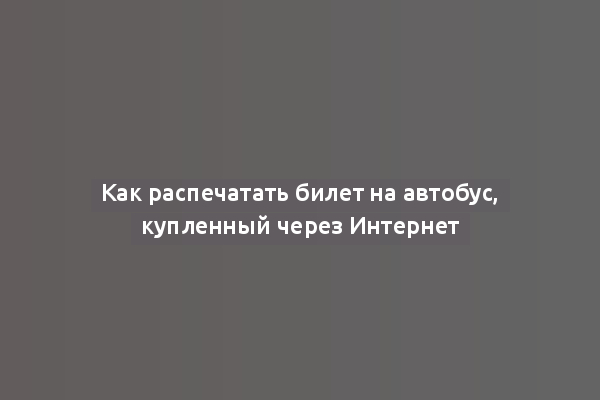 Как распечатать билет на автобус, купленный через Интернет