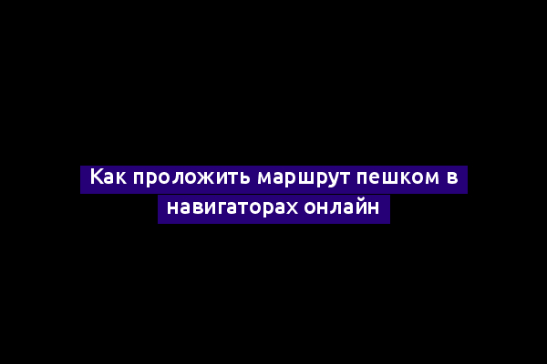 Как проложить маршрут пешком в навигаторах онлайн