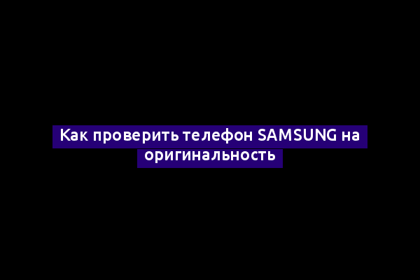 Как проверить телефон Samsung на оригинальность