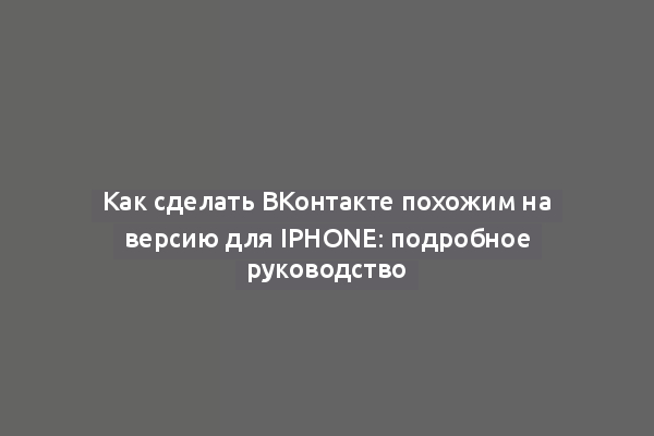 Как сделать ВКонтакте похожим на версию для iPhone: подробное руководство