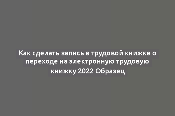 Как сделать запись в трудовой книжке о переходе на электронную трудовую книжку 2022 Образец