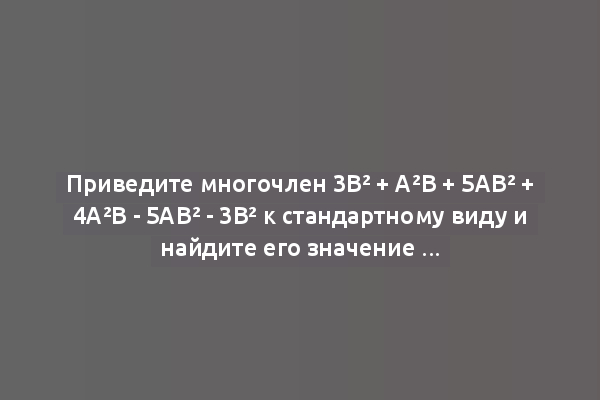 Приведите многочлен 3b² + a²b + 5ab² + 4a²b - 5ab² - 3b² к стандартному виду и найдите его значение при a=1, b=-1