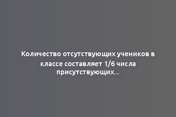 Количество отсутствующих учеников в классе составляет 1/6 числа присутствующих...