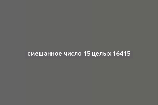смешанное число 15 целых 16415