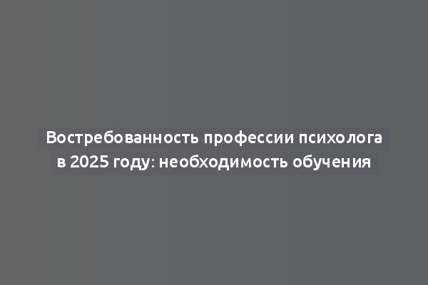 Востребованность профессии психолога в 2025 году: необходимость обучения