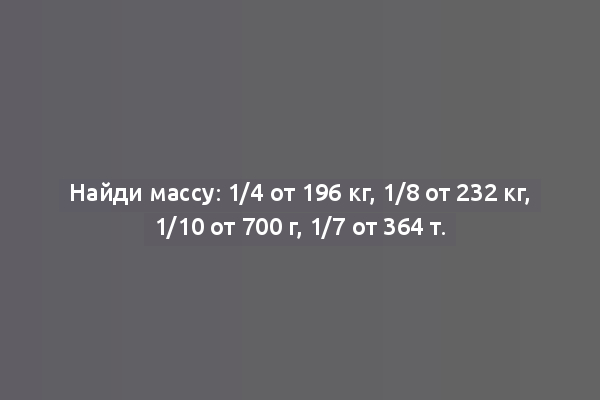 Найди массу: 1/4 от 196 кг, 1/8 от 232 кг, 1/10 от 700 г, 1/7 от 364 т.