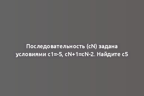 Последовательность (сn) задана условиями с1=-5, сn+1=сn-2. Найдите с5