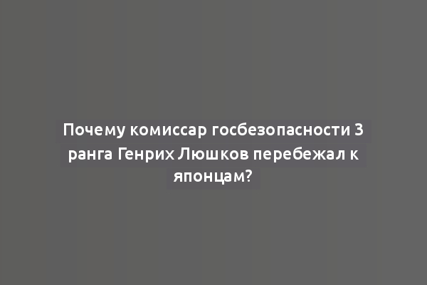 Почему комиссар госбезопасности 3 ранга Генрих Люшков перебежал к японцам?