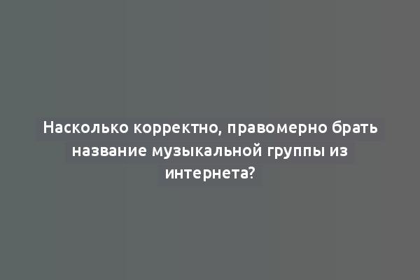 Насколько корректно, правомерно брать название музыкальной группы из интернета?