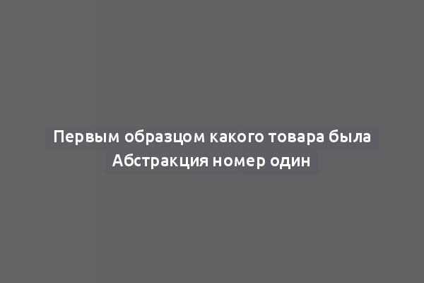 Первым образцом какого товара была Абстракция номер один
