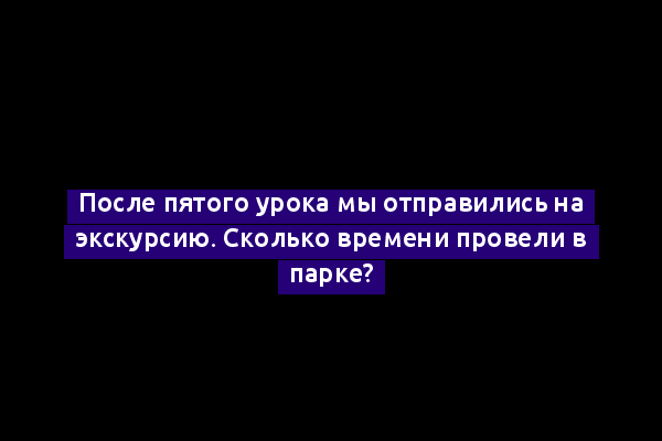 После пятого урока мы отправились на экскурсию. Сколько времени провели в парке?