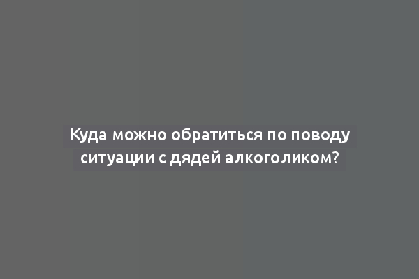 Куда можно обратиться по поводу ситуации с дядей алкоголиком?