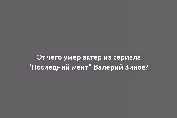 От чего умер актёр из сериала "Последний мент" Валерий Зинов?
