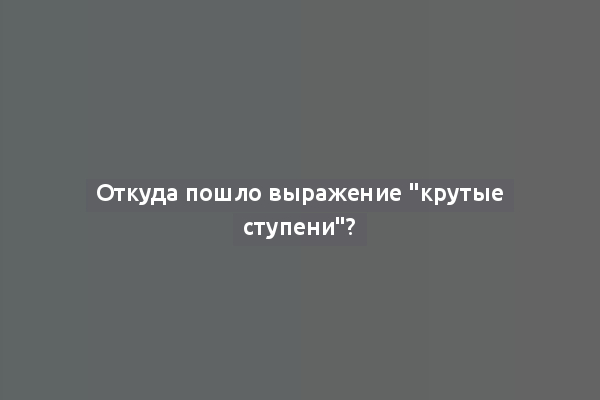 Откуда пошло выражение "крутые ступени"?