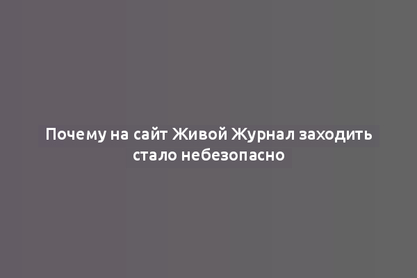 Почему на сайт Живой Журнал заходить стало небезопасно