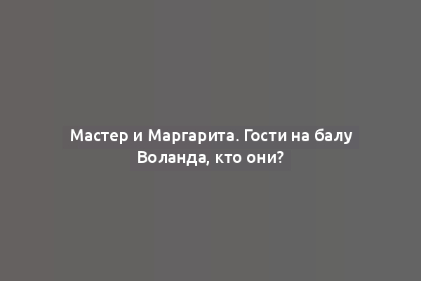 Мастер и Маргарита. Гости на балу Воланда, кто они?