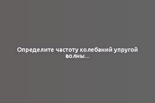 Определите частоту колебаний упругой волны...