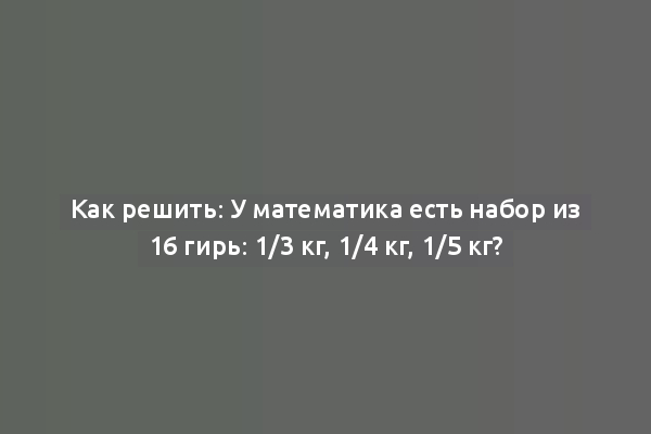 Как решить: У математика есть набор из 16 гирь: 1/3 кг, 1/4 кг, 1/5 кг?