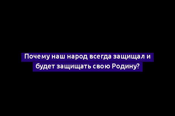 Почему наш народ всегда защищал и будет защищать свою Родину?