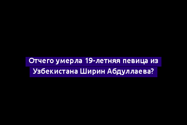 Отчего умерла 19-летняя певица из Узбекистана Ширин Абдуллаева?