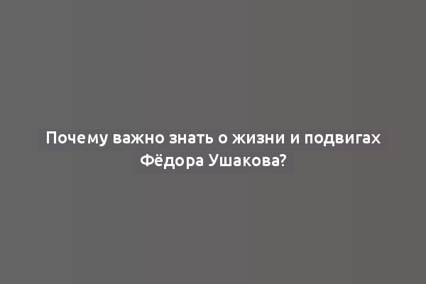 Почему важно знать о жизни и подвигах Фёдора Ушакова?