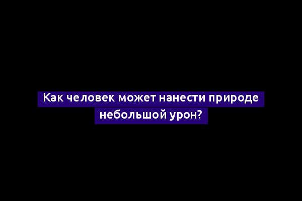 Как человек может нанести природе небольшой урон?