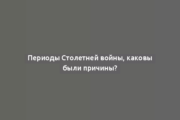 Периоды Столетней войны, каковы были причины?