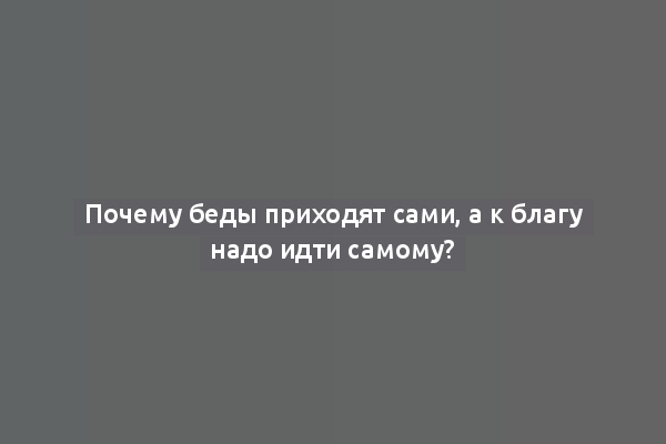 Почему беды приходят сами, а к благу надо идти самому?