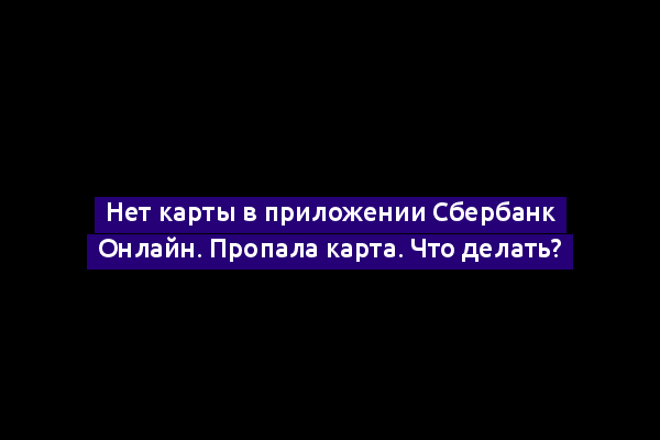 Нет карты в приложении Сбербанк Онлайн. Пропала карта. Что делать?