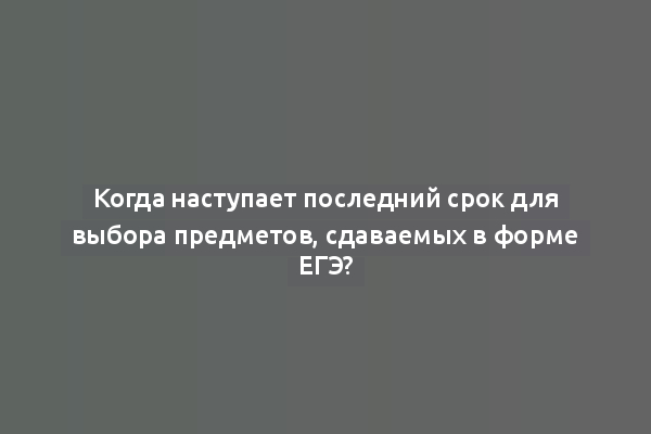 Когда наступает последний срок для выбора предметов, сдаваемых в форме ЕГЭ?
