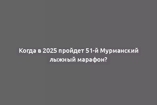 Когда в 2025 пройдет 51-й Мурманский лыжный марафон?