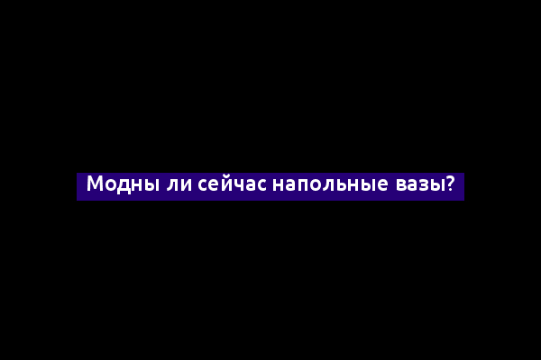 Модны ли сейчас напольные вазы?