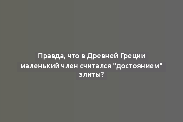 Правда, что в Древней Греции маленький член считался "достоянием" элиты?
