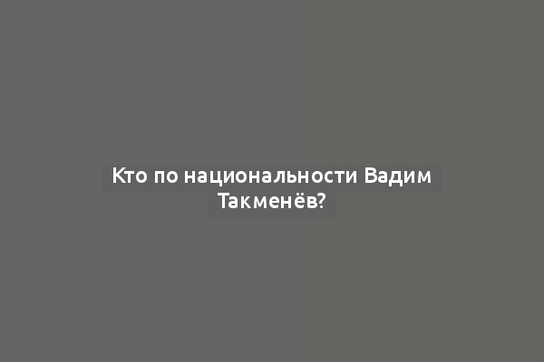 Кто по национальности Вадим Такменёв?