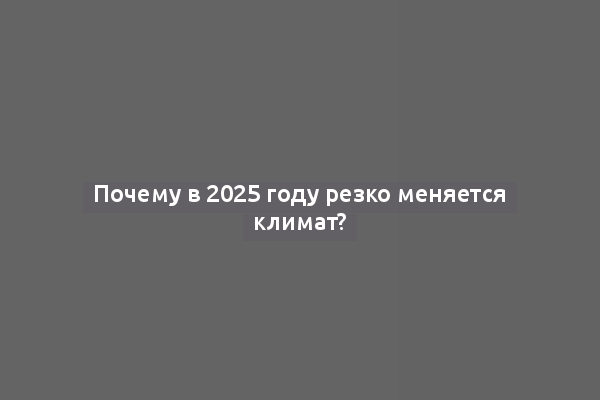 Почему в 2025 году резко меняется климат?