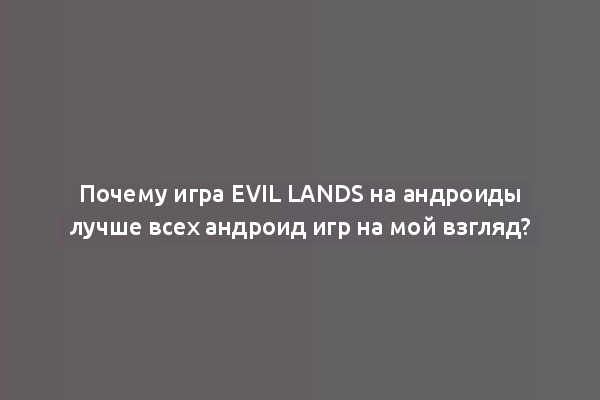 Почему игра Evil Lands на андроиды лучше всех андроид игр на мой взгляд?