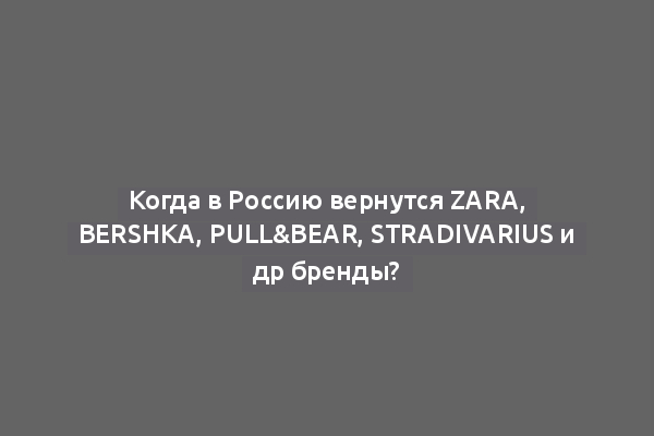 Когда в Россию вернутся Zara, Bershka, Pull&Bear, Stradivarius и др бренды?
