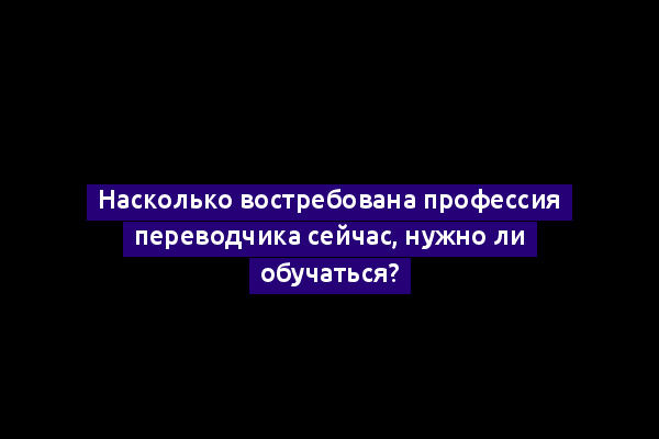 Насколько востребована профессия переводчика сейчас, нужно ли обучаться?
