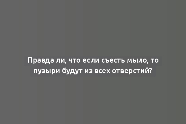 Правда ли, что если съесть мыло, то пузыри будут из всех отверстий?