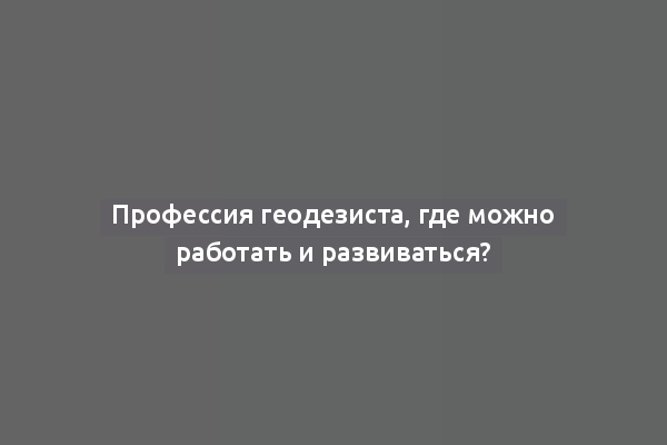 Профессия геодезиста, где можно работать и развиваться?