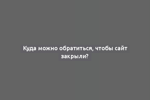 Куда можно обратиться, чтобы сайт закрыли?