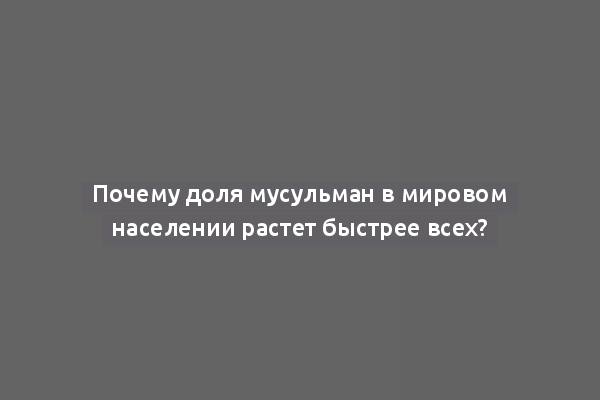 Почему доля мусульман в мировом населении растет быстрее всех?