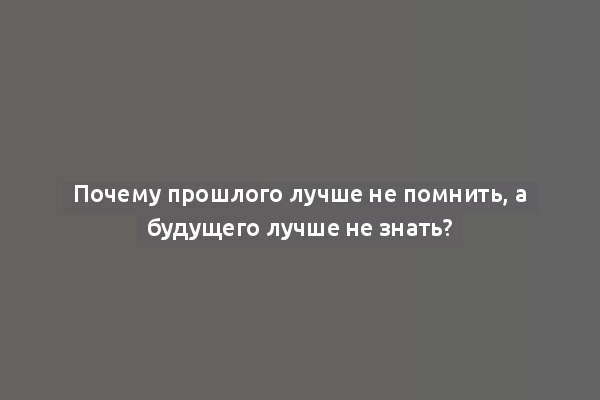 Почему прошлого лучше не помнить, а будущего лучше не знать?