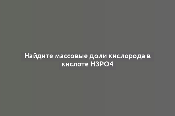 Найдите массовые доли кислорода в кислоте H3PO4