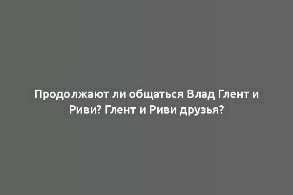 Продолжают ли общаться Влад Глент и Риви? Глент и Риви друзья?