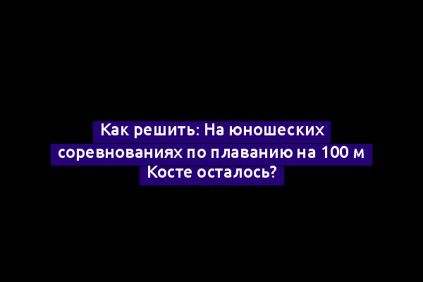 Как решить: На юношеских соревнованиях по плаванию на 100 м Косте осталось?