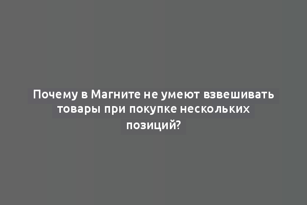 Почему в Магните не умеют взвешивать товары при покупке нескольких позиций?
