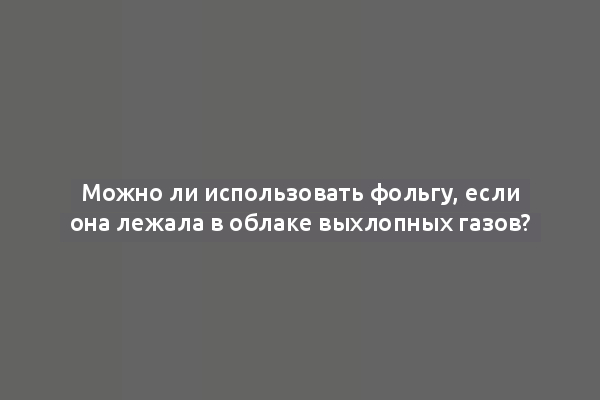 Можно ли использовать фольгу, если она лежала в облаке выхлопных газов?