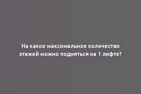 На какое максимальное количество этажей можно подняться на 1 лифте?